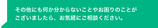 その他にも何か分からないことやお困りのことがございましたら、お気経にご相談ください。