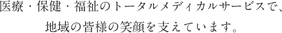 医療・保健・福祉のトータルメディカルサービスで、地域の皆様の笑顔を支えています。