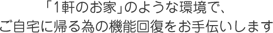「1軒のお家」のような環境で、ご自宅に帰る為の機能回復をお手伝いします