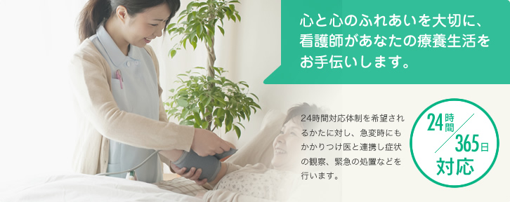 【24時間365日対応】心と心のふれあいを大切に、看護師があなたの療養生活をお手伝いします。（24時間対応体制を希望されるかたに対し、急変時にもかかりつけ医と連携し症状の観察、緊急の処置などを行います。）