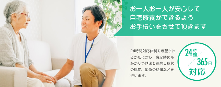 お一人お一人が安心して自宅療養ができるようお手伝いをさせて頂きます　24時間対応体制を希望されるかたに対し、急変時にもかかりつけ医と連携し症状の観察、緊急の処置などを行います。